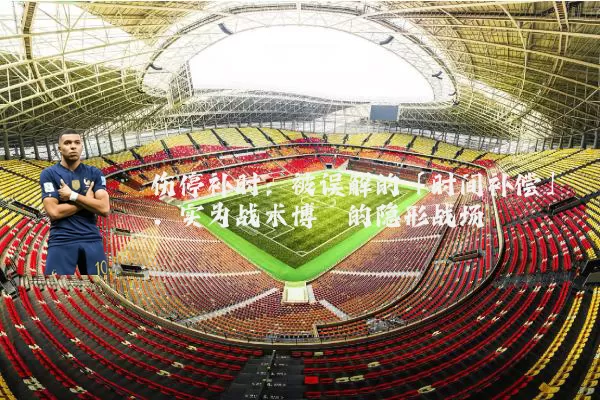 伤停补时：被误解的「时间补偿」，实为战术博弈的隐形战场