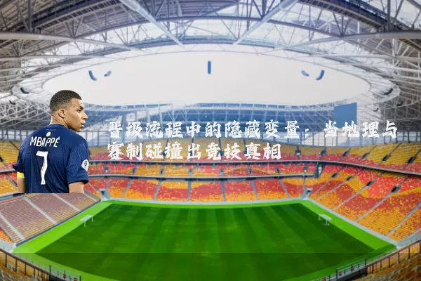 晋级流程中的隐藏变量：当地理与赛制碰撞出竞技真相